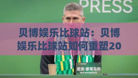 贝博娱乐比球站：贝博娱乐比球站如何重塑2026观赛体验？【贝博娱乐比球站】数据流与社群感双线进化|线上十大最稳压球站策略波胆积分榜超清网站新用户
