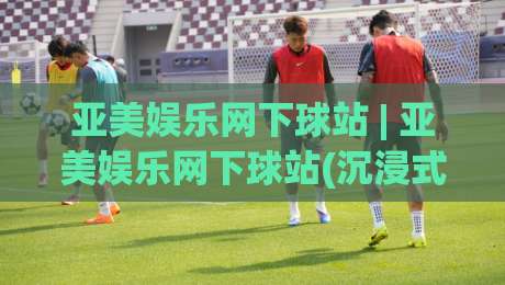 亚美娱乐网下球站 | 亚美娱乐网下球站(沉浸式体验)到底藏着什么门道?老玩家带你摸清底层逻辑|最全手机信誉堵球站冠军走盘单双盘独赢波胆盘大球 亚美娱乐网下球站 | 亚美娱乐网下球站(沉浸式体验)到底藏着什么门道?老玩家带你摸清底层逻辑|最全手机信誉堵球站冠军走盘单双盘独赢波胆盘大球