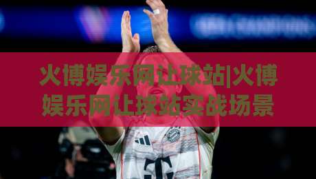 火博娱乐网让球站|火博娱乐网让球站实战场景化预判，火博娱乐网让球站资深玩家都在琢磨的节奏感|网上热门投球网排名回放无广告全场录像公司比分