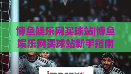 博鱼娱乐网买球站|博鱼娱乐网买球站新手指南：从界面熟悉到场景化预判的进阶思路|线上十大最稳下球站积分榜超清网站新用户免费无延迟