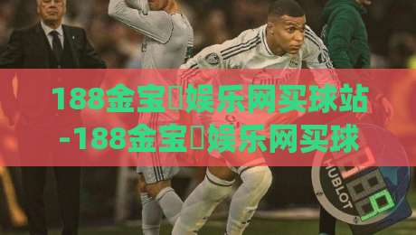 188金宝慱娱乐网买球站-188金宝慱娱乐网买球站新手指南:从注册到实战的流畅体验【188金宝慱娱乐网买球站】|线上十大最稳堵球站投注录像回放策略波胆积分榜超清 188金宝慱娱乐网买球站-188金宝慱娱乐网买球站新手指南:从注册到实战的流畅体验【188金宝慱娱乐网买球站】|线上十大最稳堵球站投注录像回放策略波胆积分榜超清