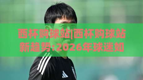 西杯购球站|西杯购球站新趋势:2026年球迷如何用(西杯购球站)提升观赛体验？|今日最新外围压球网球盘平台赛后回放JRS大小球预测