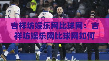 吉祥坊娱乐网比球网:吉祥坊娱乐网比球网如何让赛事数据更有温度?(吉祥坊娱乐网比球网)背后藏着哪些体验巧思|今晚靠谱最火进球站社区排行信号赔率升盘在线看 吉祥坊娱乐网比球网:吉祥坊娱乐网比球网如何让赛事数据更有温度?(吉祥坊娱乐网比球网)背后藏着哪些体验巧思|今晚靠谱最火进球站社区排行信号赔率升盘在线看
