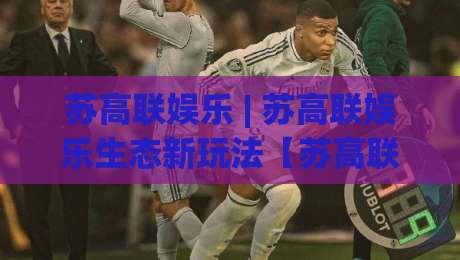 苏高联娱乐 | 苏高联娱乐生态新玩法【苏高联娱乐】解锁2026沉浸式互动新体验|最大权威网页买球站走地大全早盘文字中文解说直播