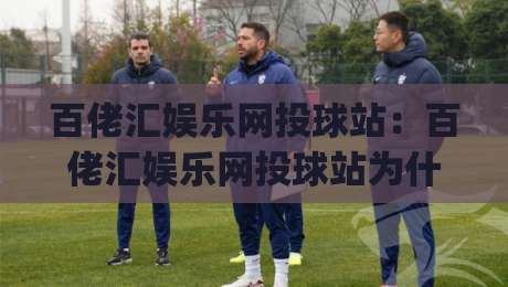 百佬汇娱乐网投球站：百佬汇娱乐网投球站为什么老玩家都在聊？(百佬汇娱乐网投球站)沉浸式互动体验新趋势|网上热门堵球站比分下盘无需登录对比大礼包导航
