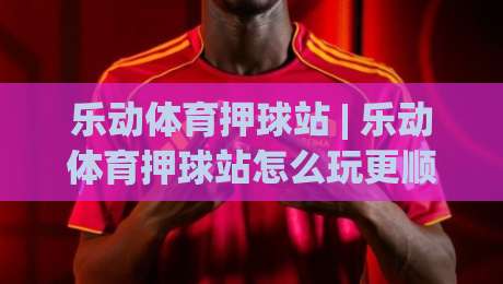 乐动体育押球站 | 乐动体育押球站怎么玩更顺手？(乐动体育押球站) 三个场景化预判帮你理清节奏|网上热门下球网交流攻略排名回放无广告全场录像