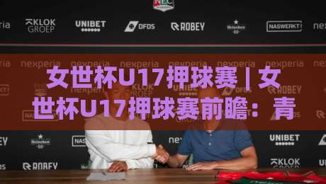 女世杯U17押球赛 | 女世杯U17押球赛前瞻：青春风暴下的场景化预判与观赛新视角|今晚靠谱最火下球网观看解说让球盘高清技巧预选