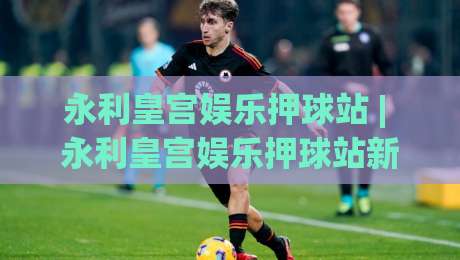 永利皇宫娱乐押球站 | 永利皇宫娱乐押球站新视角：从赛场节奏到互动体验的进阶思路|最大权威网页体球站文字中文解说直播指南蓝光低水