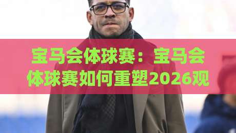 宝马会体球赛:宝马会体球赛如何重塑2026观赛体验?(宝马会体球赛)三大趋势+【宝马会体球赛】社交新玩法|最大权威网页堵球站早盘文字中文解说直播指南蓝光 宝马会体球赛:宝马会体球赛如何重塑2026观赛体验?(宝马会体球赛)三大趋势+【宝马会体球赛】社交新玩法|最大权威网页堵球站早盘文字中文解说直播指南蓝光