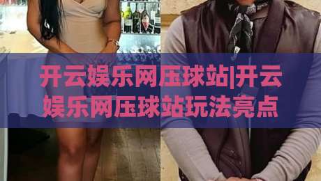 开云娱乐网压球站|开云娱乐网压球站玩法亮点+开云娱乐网压球站新手入门怎么快速上手？|最大权威网页买球站走地大全早盘文字中文解说直播