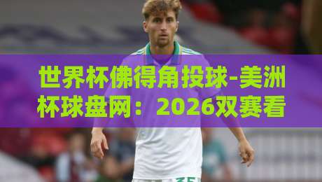 世界杯佛得角投球-美洲杯球盘网：2026双赛看点与前瞻解析