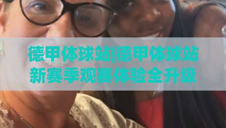 德甲体球站|德甲体球站新赛季观赛体验全升级：从数据流到社区氛围的深度漫游|最大权威网页押球网走盘单双盘独赢波胆盘大球分析