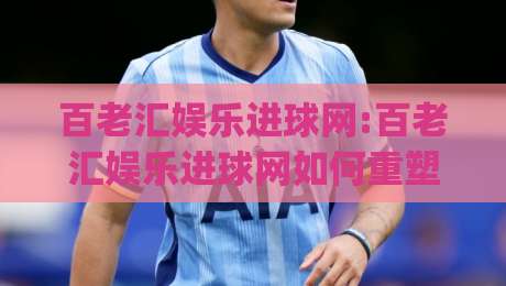 百老汇娱乐进球网:百老汇娱乐进球网如何重塑体育互动体验【百老汇娱乐进球网】从观赛到参与的跃迁|线上十大最稳堵球站投注录像回放策略波胆积分榜超清