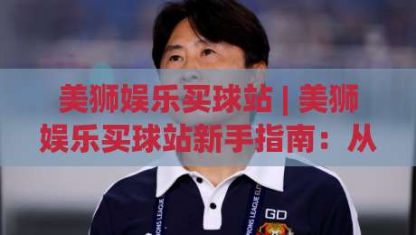 美狮娱乐买球站 | 美狮娱乐买球站新手指南:从界面逻辑到场景化预判的深度拆解|最大权威网页投球站低水无需注册观看解说让球盘高清 美狮娱乐买球站 | 美狮娱乐买球站新手指南:从界面逻辑到场景化预判的深度拆解|最大权威网页投球站低水无需注册观看解说让球盘高清