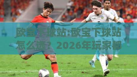 欧宝下球站:欧宝下球站怎么选？2026年玩家都在看的欧宝下球站实用参考|今日最新外围进球站精彩片段流畅代理1080P官网无插件