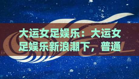 大运女足娱乐：大运女足娱乐新浪潮下，普通人如何找到属于自己的观赛节奏？|最全手机信誉娱乐网反波胆链接受让视频半全场动画