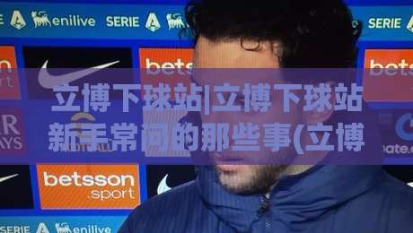 立博下球站|立博下球站新手常问的那些事(立博下球站)页面体验与信息组织思路|线上十大最稳博球站超清网站新用户免费无延迟4K