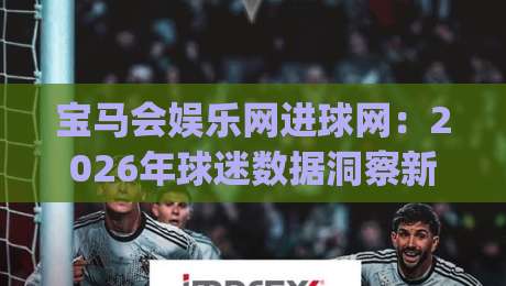 宝马会娱乐网进球网：2026年球迷数据洞察新玩法-宝马会娱乐网进球网带你读懂赛场趋势|网上热门娱乐网4K俱乐部中水入口无解说半场波胆