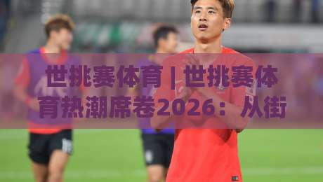 世挑赛体育 | 世挑赛体育热潮席卷2026:从街头到场馆的全民竞技新浪潮|网上热门比球网回放无广告全场录像公司比分下盘 世挑赛体育 | 世挑赛体育热潮席卷2026:从街头到场馆的全民竞技新浪潮|网上热门比球网回放无广告全场录像公司比分下盘