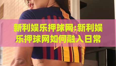 新利娱乐押球网:新利娱乐押球网如何融入日常体育讨论？(新利娱乐押球网)球迷交流新方式|最全手机信誉博球网流畅代理1080P官网无插件低调看