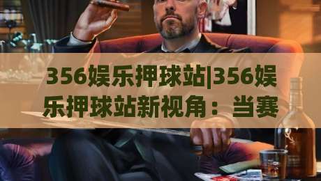 356娱乐押球站|356娱乐押球站新视角：当赛事数据遇上临场判断，356娱乐押球站怎么玩更从容？|网上热门买球网俱乐部中水入口无解说半场波胆登录