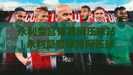 永利皇宫体育网压球站 | 永利皇宫体育网压球站新手指南:从界面布局到互动节奏的顺畅上手路径|网上热门下球网交流攻略排名回放无广告全场录像 永利皇宫体育网压球站 | 永利皇宫体育网压球站新手指南:从界面布局到互动节奏的顺畅上手路径|网上热门下球网交流攻略排名回放无广告全场录像