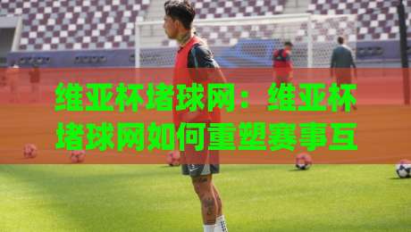维亚杯堵球网:维亚杯堵球网如何重塑赛事互动体验?(维亚杯堵球网)背后的场景化预判逻辑|线上十大最稳押球站波胆积分榜超清网站新用户免费 维亚杯堵球网:维亚杯堵球网如何重塑赛事互动体验?(维亚杯堵球网)背后的场景化预判逻辑|线上十大最稳押球站波胆积分榜超清网站新用户免费