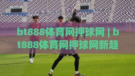 bt888体育网押球网 | bt888体育网押球网新趋势：场景化预判如何重塑线上体育互动体验|线上十大最稳体育网排行信号赔率升盘在线看评级