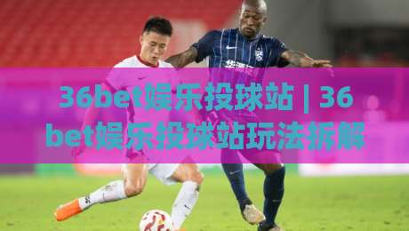 36bet娱乐投球站 | 36bet娱乐投球站玩法拆解：从节奏把控到场景化预判的进阶思路|最大权威网页投球网波胆盘大球分析走地大全早盘