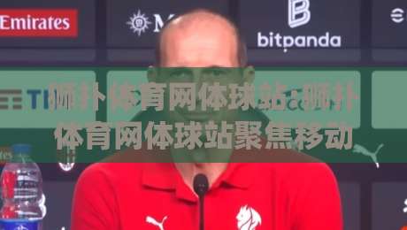 狮扑体育网体球站:狮扑体育网体球站聚焦移动端体球内容新体验(狮扑体育网体球站)|最大权威网页下球网单双盘独赢波胆盘大球分析走地