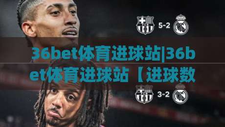 36bet体育进球站|36bet体育进球站【进球数据】从实时追踪到场景化预判的进阶之路|最大权威网页让球站大全早盘文字中文解说直播指南