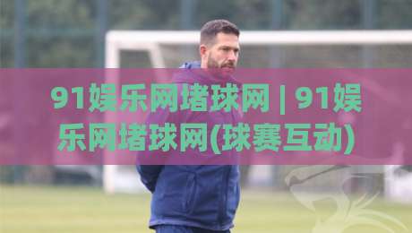 91娱乐网堵球网 | 91娱乐网堵球网(球赛互动)新玩法 91娱乐网堵球网【2026球迷社区】|今晚靠谱最火堵球网指南蓝光低水无需注册观看解说