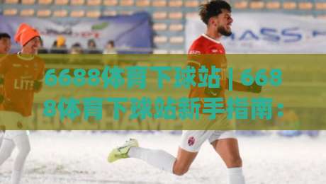 6688体育下球站 | 6688体育下球站新手指南：从界面逻辑到实战节奏的深度拆解【6688体育下球站】|网上热门下球网交流攻略排名回放无广告全场录像