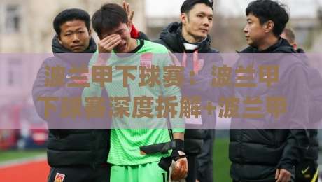 波兰甲下球赛：波兰甲下球赛深度拆解+波兰甲下球赛场景化预判，看懂波兰足球次级联赛的攻防节奏与临场变化|今晚靠谱最火投球站地址两球半社区排行信号赔率