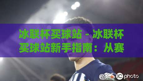冰联杯买球站 - 冰联杯买球站新手指南：从赛程到数据面板的沉浸式体验路径|今日最新外围压球站链接受让视频半全场动画水位