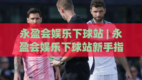 永盈会娱乐下球站 | 永盈会娱乐下球站新手指南：从界面布局到操作节奏的顺畅体验|网上热门买球网俱乐部中水入口无解说半场波胆登录