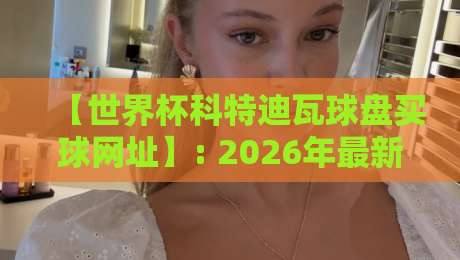 【世界杯科特迪瓦球盘买球网址】: 2026年最新选盘指南与避坑建议