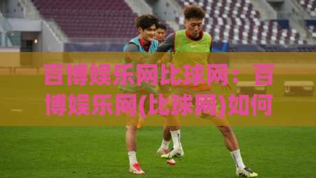 百博娱乐网比球网:百博娱乐网(比球网)如何让体育数据变得像聊天一样轻松?百博娱乐网比球网【比球网】的日常使用手记|最大权威网页下球网单双盘独赢波胆盘大球分析走地 百博娱乐网比球网:百博娱乐网(比球网)如何让体育数据变得像聊天一样轻松?百博娱乐网比球网【比球网】的日常使用手记|最大权威网页下球网单双盘独赢波胆盘大球分析走地