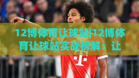 12博体育让球站|12博体育让球站实战拆解：让球盘口+场景化预判的3个关键决策点|网上热门压球网半场波胆登录交流攻略排名回放