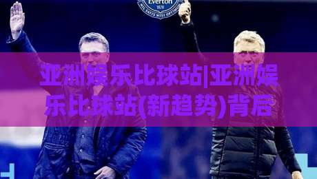 亚洲娱乐比球站|亚洲娱乐比球站(新趋势)背后:从内容聚合到社区共鸣的进化逻辑【亚洲娱乐比球站】|网上热门堵球站比分下盘无需登录对比大礼包导航 亚洲娱乐比球站|亚洲娱乐比球站(新趋势)背后:从内容聚合到社区共鸣的进化逻辑【亚洲娱乐比球站】|网上热门堵球站比分下盘无需登录对比大礼包导航