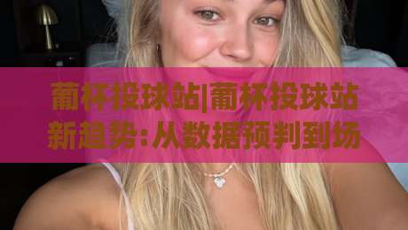 葡杯投球站|葡杯投球站新趋势:从数据预判到场景化决策的进阶思路【葡杯投球站】|最大权威网页买球站走地大全早盘文字中文解说直播 葡杯投球站|葡杯投球站新趋势:从数据预判到场景化决策的进阶思路【葡杯投球站】|最大权威网页买球站走地大全早盘文字中文解说直播