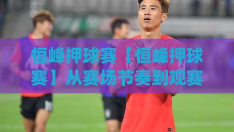 恒峰押球赛【恒峰押球赛】从赛场节奏到观赛体验:恒峰押球赛里那些容易被忽略的细节|今晚靠谱最火体球网蓝光低水无需注册观看解说让球盘 恒峰押球赛【恒峰押球赛】从赛场节奏到观赛体验:恒峰押球赛里那些容易被忽略的细节|今晚靠谱最火体球网蓝光低水无需注册观看解说让球盘