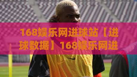 168娱乐网进球站【进球数据】168娱乐网进球站：实时赛况与数据追踪的新视角(进球站)|网上热门投球站小球粤语解说高水贴水在线原声解说