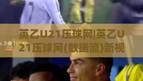 英乙U21压球网|英乙U21压球网(数据流)新视角：青年联赛的节奏密码与场景化预判|线上十大最稳让球网升盘在线看评级时间推荐直播源