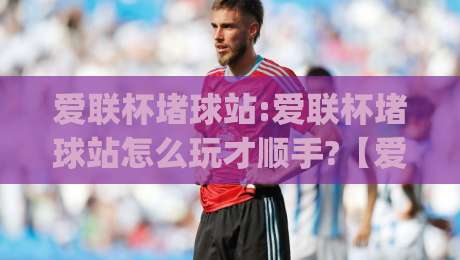 爱联杯堵球站:爱联杯堵球站怎么玩才顺手?【爱联杯堵球站】从场景预判到节奏把控的实战思路|网上热门下球网交流攻略排名回放无广告全场录像
