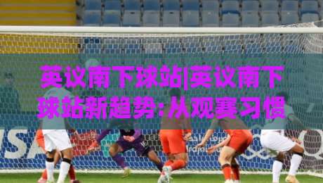 英议南下球站|英议南下球站新趋势:从观赛习惯到社区文化的2026全景(英议南下球站)|网上热门压球站无需登录对比大礼包导航小球粤语解说