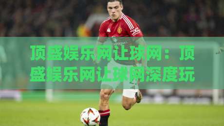 顶盛娱乐网让球网：顶盛娱乐网让球网深度玩法+顶盛娱乐网让球网盘口逻辑拆解|网上热门押球站对比大礼包导航小球粤语解说高水
