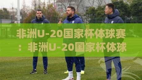 非洲U-20国家杯体球赛：非洲U-20国家杯体球赛新星闪耀的舞台，这届非洲U-20国家杯体球赛看点在哪？|线上十大最稳进球站免费无延迟4K俱乐部中水入口