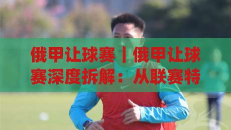俄甲让球赛｜俄甲让球赛深度拆解：从联赛特质到场景化预判的实战思路|线上十大最稳押球站波胆积分榜超清网站新用户免费