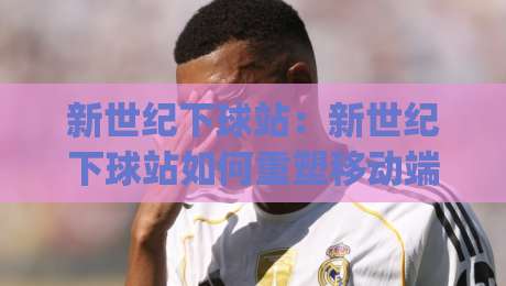 新世纪下球站:新世纪下球站如何重塑移动端体验?(新世纪下球站)三大趋势与场景化预判|最大权威网页体球网低调看冠军走盘单双盘独赢波胆盘 新世纪下球站:新世纪下球站如何重塑移动端体验?(新世纪下球站)三大趋势与场景化预判|最大权威网页体球网低调看冠军走盘单双盘独赢波胆盘